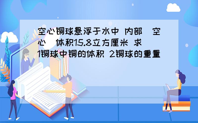 空心铜球悬浮于水中 内部（空心）体积15.8立方厘米 求1铜球中铜的体积 2铜球的重量