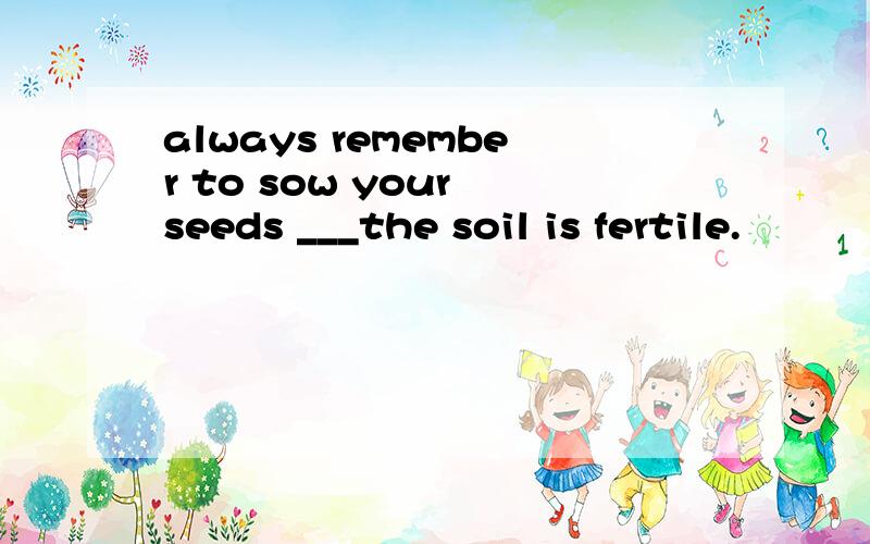 always remember to sow your seeds ___the soil is fertile.