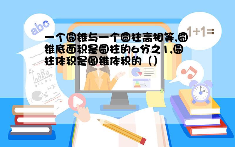 一个圆锥与一个圆柱高相等,圆锥底面积是圆柱的6分之1,圆柱体积是圆锥体积的（）