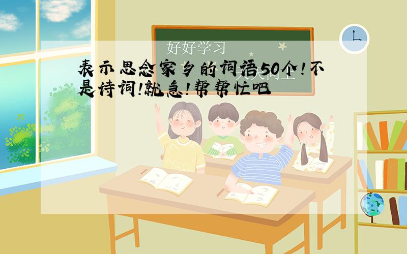 表示思念家乡的词语50个!不是诗词!就急!帮帮忙吧