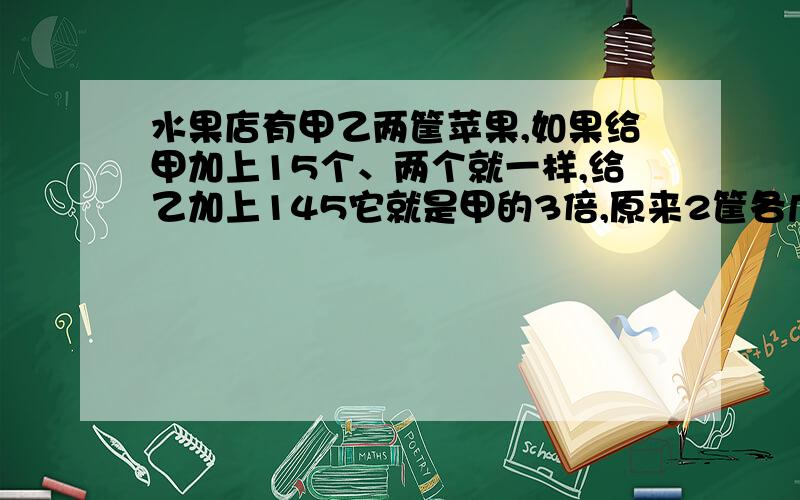 水果店有甲乙两筐苹果,如果给甲加上15个、两个就一样,给乙加上145它就是甲的3倍,原来2筐各几个?