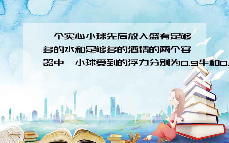 一个实心小球先后放入盛有足够多的水和足够多的酒精的两个容器中,小球受到的浮力分别为0.9牛和0.8牛（酒精的密度为0.8