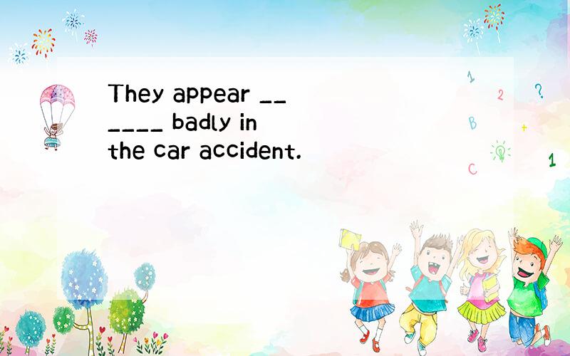 They appear ______ badly in the car accident.