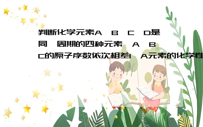 判断化学元素A、B、C、D是同一周期的四种元素,A、B、C的原子序数依次相差1,A元素的化学性质活泼,A元素的源自在同周