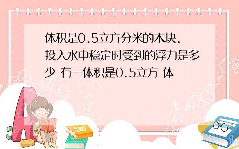 体积是0.5立方分米的木块,投入水中稳定时受到的浮力是多少 有一体积是0.5立方 体