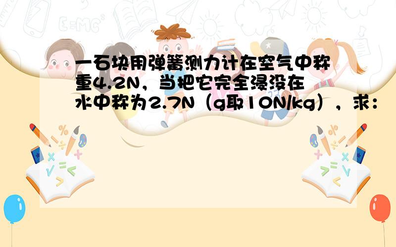 一石块用弹簧测力计在空气中称重4.2N，当把它完全浸没在水中称为2.7N（g取10N/kg），求：