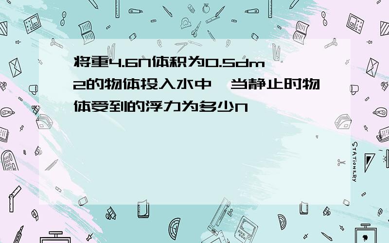 将重4.6N体积为0.5dm2的物体投入水中,当静止时物体受到的浮力为多少N