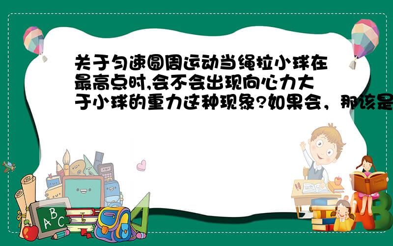 关于匀速圆周运动当绳拉小球在最高点时,会不会出现向心力大于小球的重力这种现象?如果会，那该是怎样的受力状况？