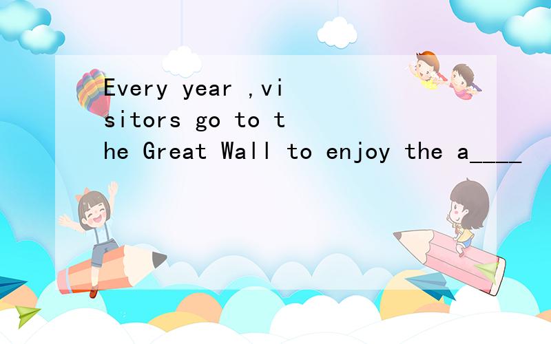 Every year ,visitors go to the Great Wall to enjoy the a____