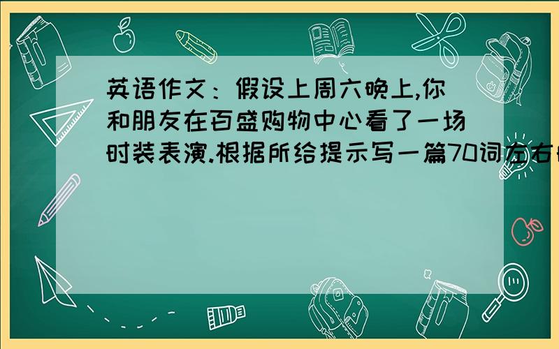 英语作文：假设上周六晚上,你和朋友在百盛购物中心看了一场时装表演.根据所给提示写一篇70词左右的英语短文,描述这次时装表