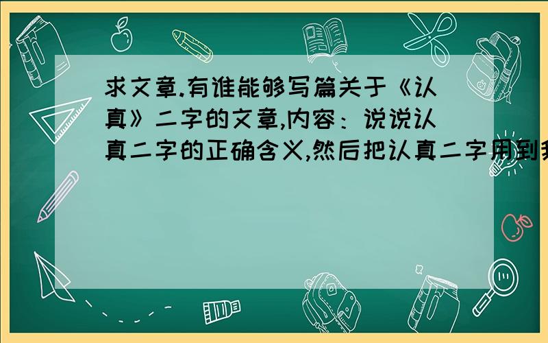 求文章.有谁能够写篇关于《认真》二字的文章,内容：说说认真二字的正确含义,然后把认真二字用到我们现实生活中,将会得到意想