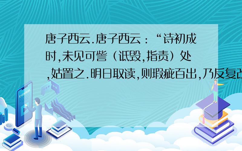 唐子西云.唐子西云：“诗初成时,未见可訾（诋毁,指责）处,姑置之.明日取读,则瑕疵百出,乃反复改正之.隔数日取阅,疵累又