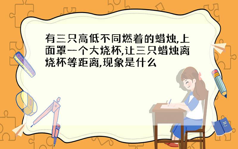 有三只高低不同燃着的蜡烛,上面罩一个大烧杯,让三只蜡烛离烧杯等距离,现象是什么