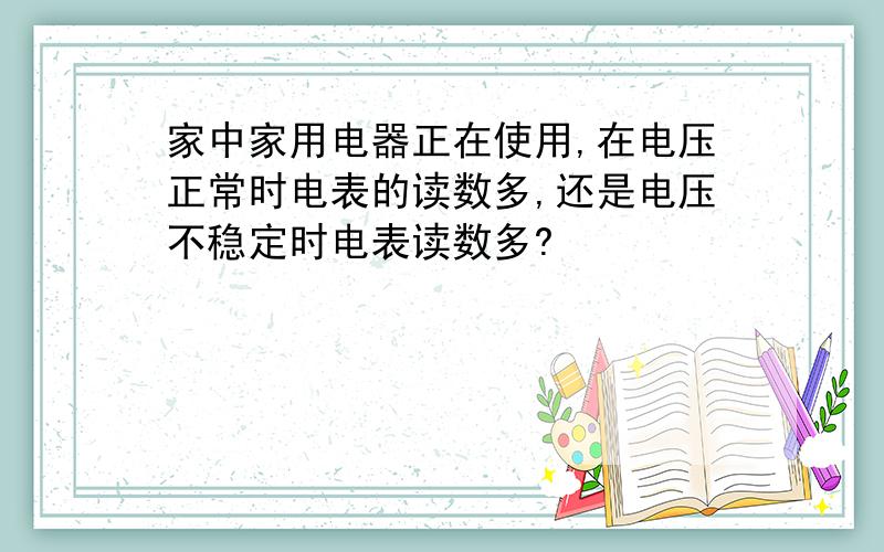 家中家用电器正在使用,在电压正常时电表的读数多,还是电压不稳定时电表读数多?