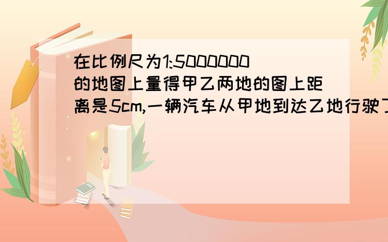 在比例尺为1:5000000的地图上量得甲乙两地的图上距离是5cm,一辆汽车从甲地到达乙地行驶了8h这车平均行?km