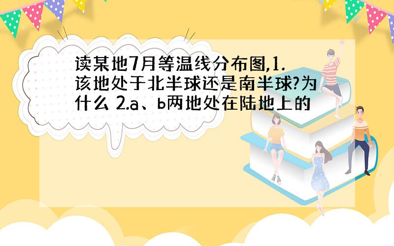 读某地7月等温线分布图,1.该地处于北半球还是南半球?为什么 2.a、b两地处在陆地上的