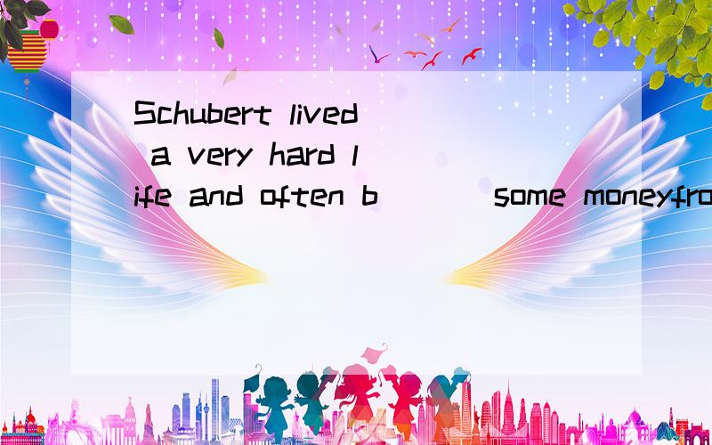 Schubert lived a very hard life and often b___ some moneyfro