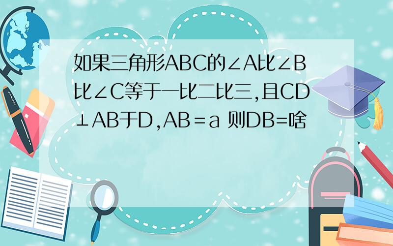 如果三角形ABC的∠A比∠B比∠C等于一比二比三,且CD⊥AB于D,AB＝a 则DB=啥