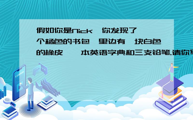 假如你是Nick,你发现了一个橘色的书包,里边有一块白色的橡皮,一本英语字典和三支铅笔.请你写出一则招领启事,包括必要的