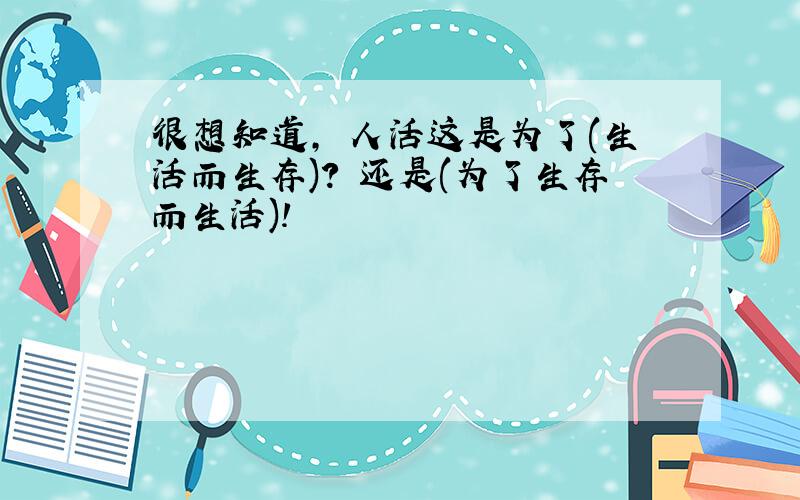 很想知道, 人活这是为了(生活而生存)? 还是(为了生存而生活)!