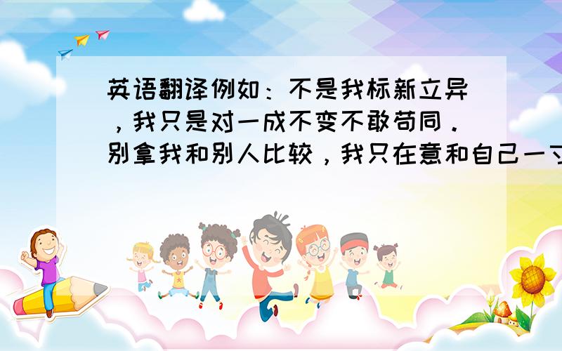 英语翻译例如：不是我标新立异，我只是对一成不变不敢苟同。别拿我和别人比较，我只在意和自己一寸一寸较量。你们为我安排的路总