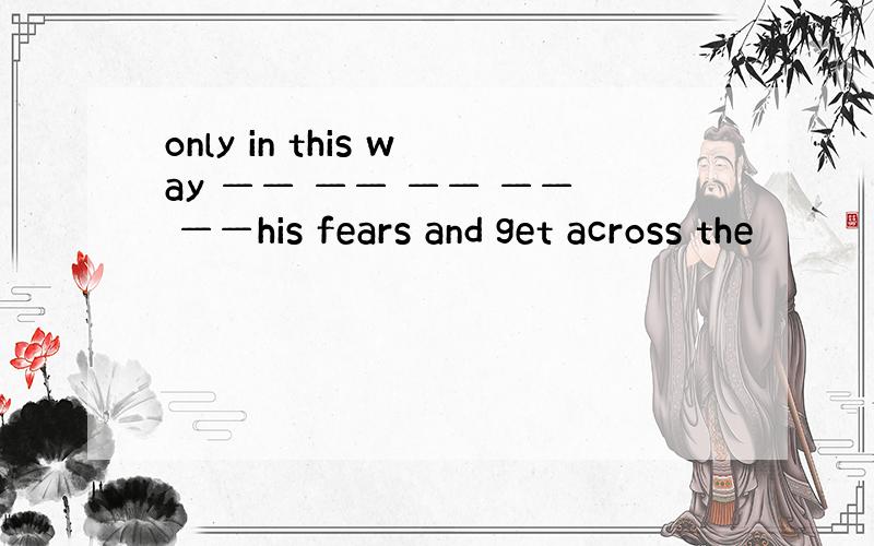 only in this way —— —— —— —— ——his fears and get across the