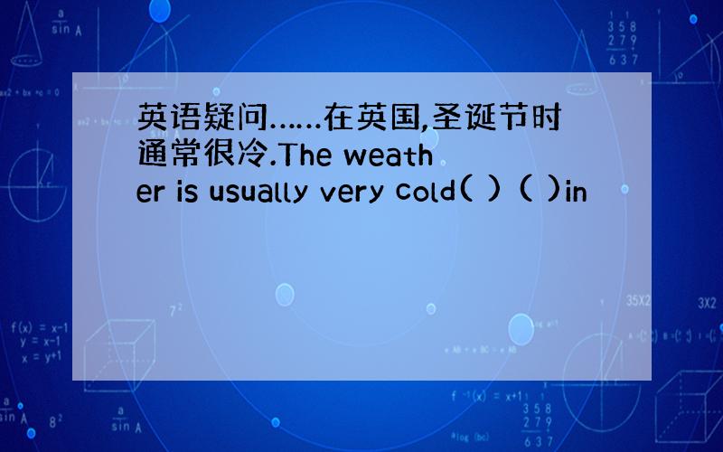 英语疑问……在英国,圣诞节时通常很冷.The weather is usually very cold( ) ( )in