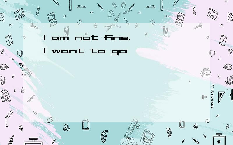 I am not fine.I want to go