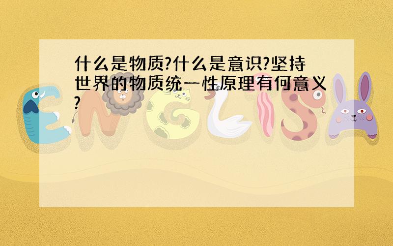 什么是物质?什么是意识?坚持世界的物质统一性原理有何意义?