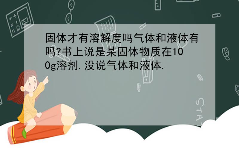 固体才有溶解度吗气体和液体有吗?书上说是某固体物质在100g溶剂.没说气体和液体.