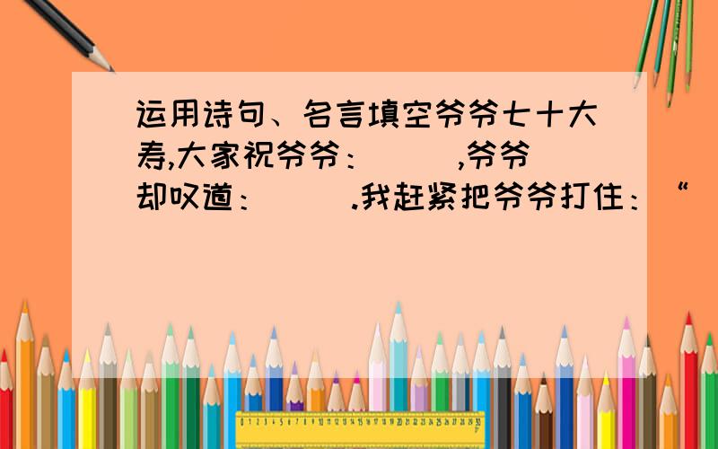 运用诗句、名言填空爷爷七十大寿,大家祝爷爷：（ ）,爷爷却叹道：（ ）.我赶紧把爷爷打住：“（ ）.爷爷,您的身子骨比年