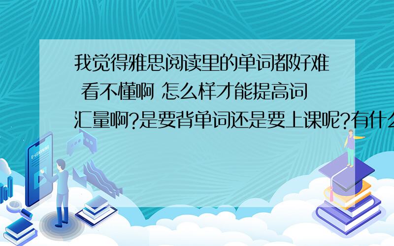 我觉得雅思阅读里的单词都好难 看不懂啊 怎么样才能提高词汇量啊?是要背单词还是要上课呢?有什么机构推荐