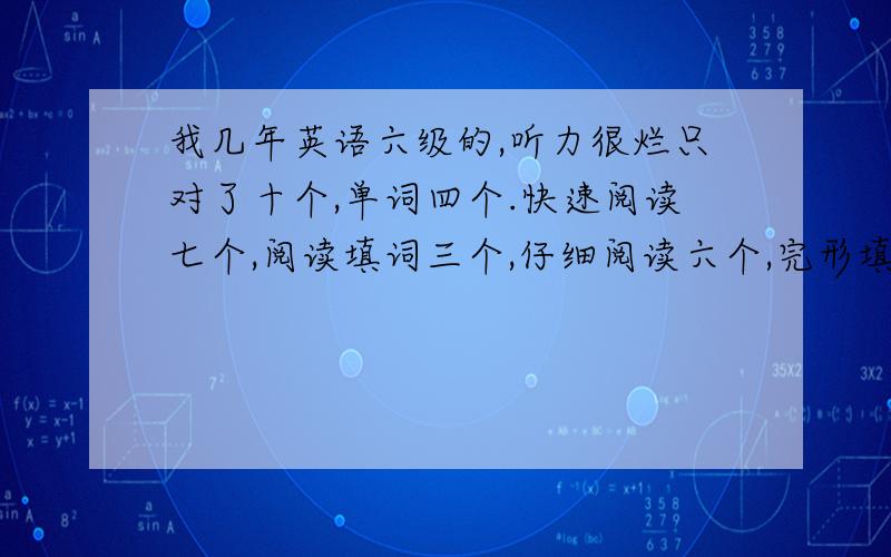 我几年英语六级的,听力很烂只对了十个,单词四个.快速阅读七个,阅读填词三个,仔细阅读六个,完形填空