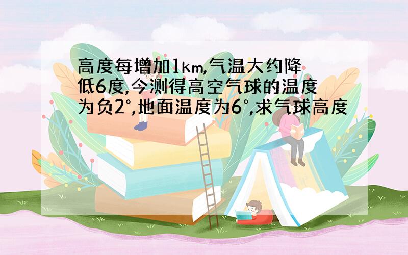 高度每增加1km,气温大约降低6度,今测得高空气球的温度为负2°,地面温度为6°,求气球高度