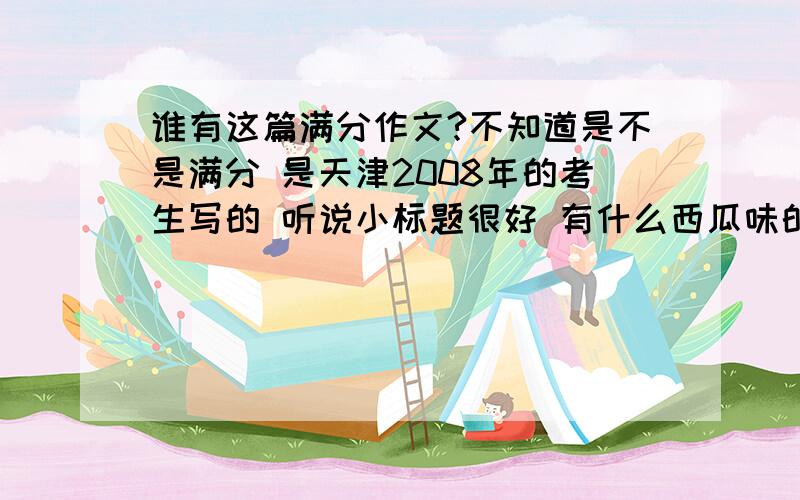 谁有这篇满分作文?不知道是不是满分 是天津2008年的考生写的 听说小标题很好 有什么西瓜味的初三 .谁有原文发下