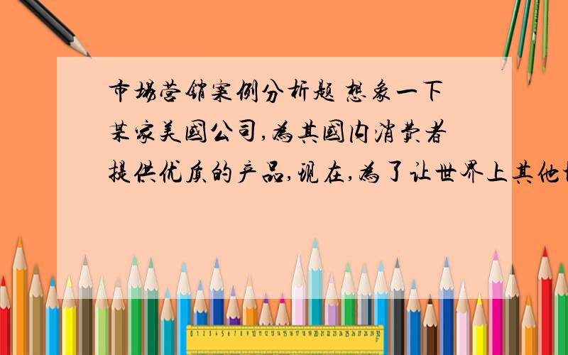 市场营销案例分析题 想象一下某家美国公司,为其国内消费者提供优质的产品,现在,为了让世界上其他地方的人享受它的产品,公司