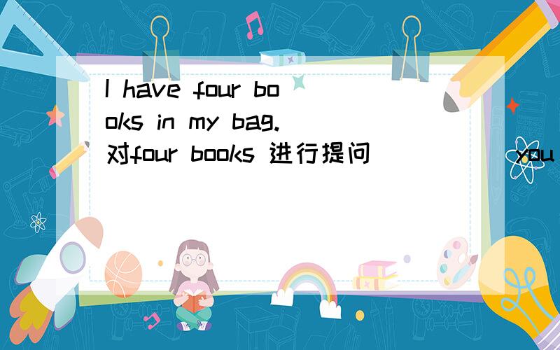 I have four books in my bag.对four books 进行提问 （ ）( )you have