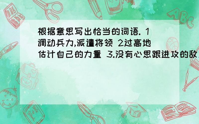 根据意思写出恰当的词语. 1调动兵力,派遣将领 2过高地估计自己的力量 3.没有心思跟进攻的敌人打仗