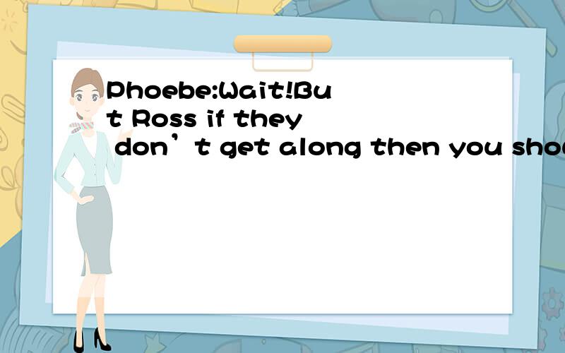 Phoebe:Wait!But Ross if they don’t get along then you should