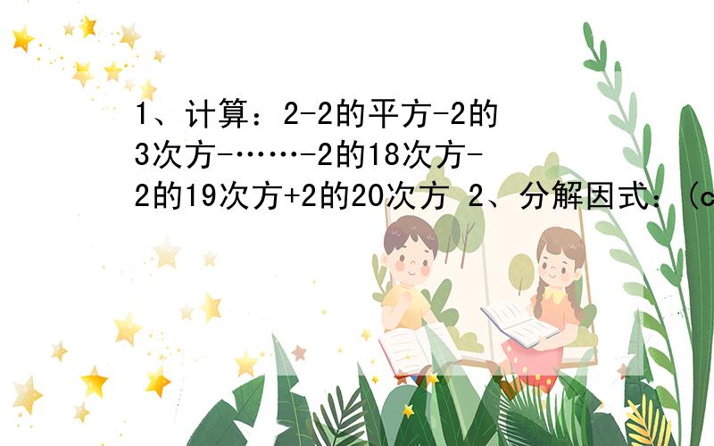 1、计算：2-2的平方-2的3次方-……-2的18次方-2的19次方+2的20次方 2、分解因式：(c-a)的平方-4(