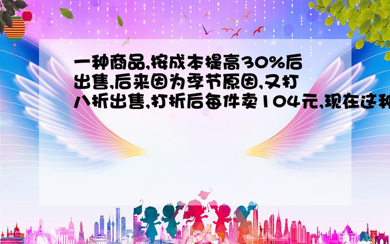 一种商品,按成本提高30%后出售,后来因为季节原因,又打八折出售,打折后每件卖104元,现在这种商品卖出