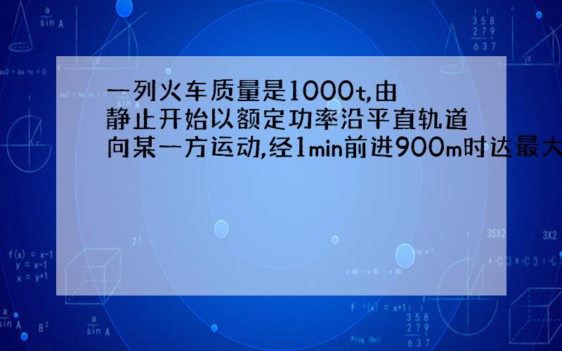 一列火车质量是1000t,由静止开始以额定功率沿平直轨道向某一方运动,经1min前进900m时达最大速度.