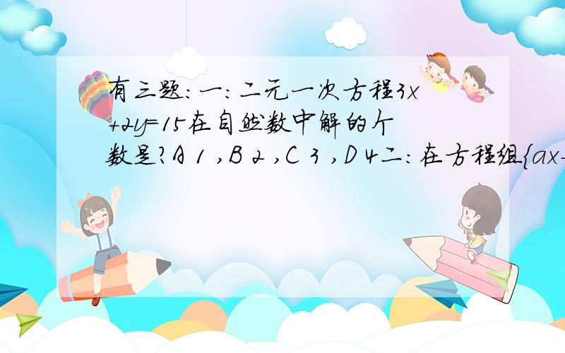 有三题:一:二元一次方程3x+2y=15在自然数中解的个数是?A 1 ,B 2 ,C 3 ,D 4二:在方程组{ax-b