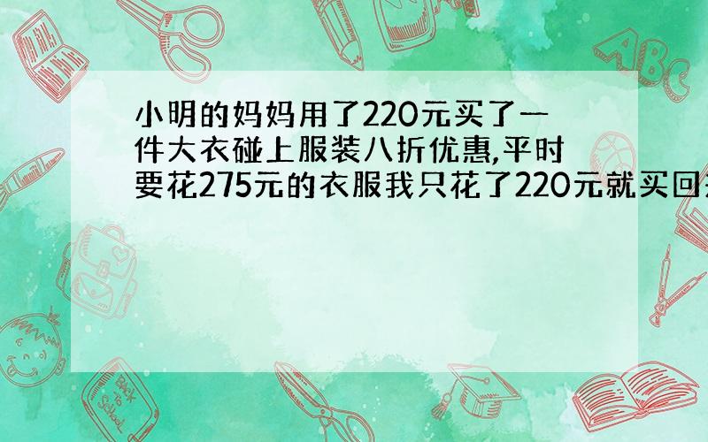 小明的妈妈用了220元买了一件大衣碰上服装八折优惠,平时要花275元的衣服我只花了220元就买回来来了.”