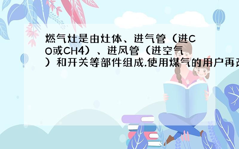 燃气灶是由灶体、进气管（进CO或CH4）、进风管（进空气）和开关等部件组成.使用煤气的用户再改用天然气时,需对煤气灶加以