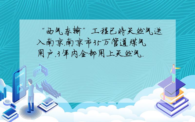 “西气东输”工程已将天然气送入南京，南京市35万管道煤气用户，3年内全部用上天然气．