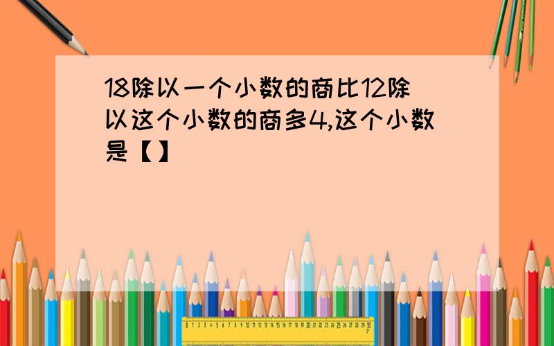 18除以一个小数的商比12除以这个小数的商多4,这个小数是【】