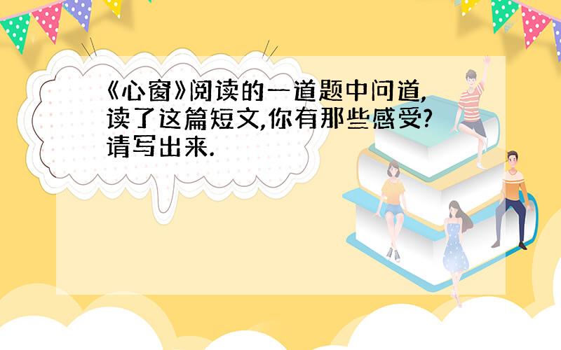 《心窗》阅读的一道题中问道,读了这篇短文,你有那些感受?请写出来.