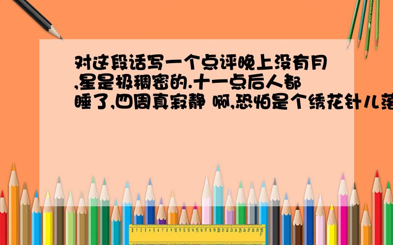 对这段话写一个点评晚上没有月,星是极稠密的.十一点后人都睡了,四周真寂静 啊,恐怕是个绣花针儿落在地上也可以听得出声音.