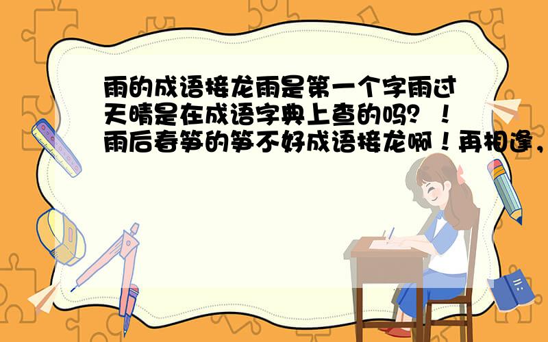 雨的成语接龙雨是第一个字雨过天晴是在成语字典上查的吗？！雨后春笋的笋不好成语接龙啊！再相逢，你真是太爽了！